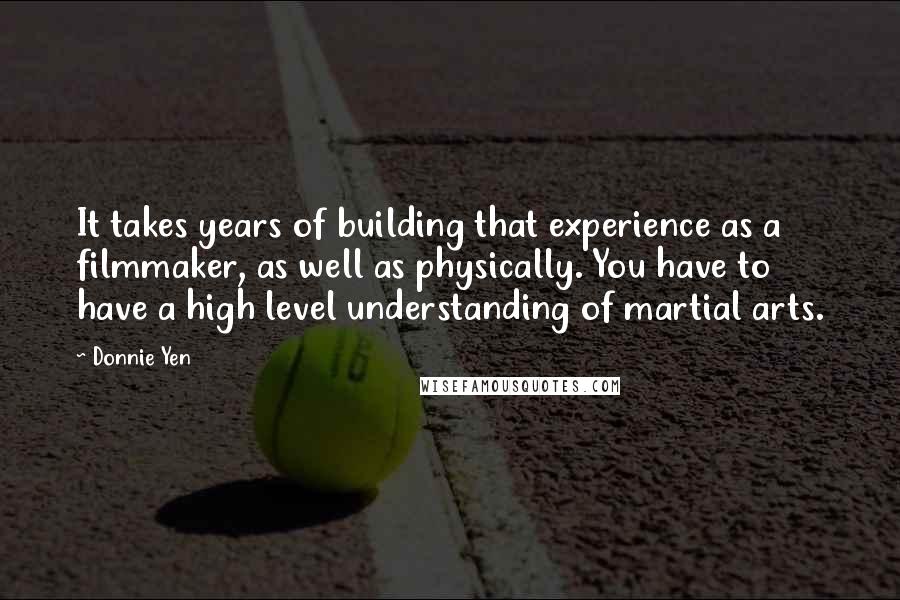 Donnie Yen Quotes: It takes years of building that experience as a filmmaker, as well as physically. You have to have a high level understanding of martial arts.