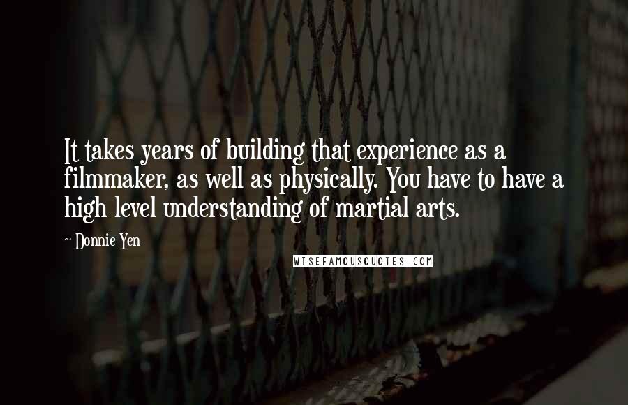 Donnie Yen Quotes: It takes years of building that experience as a filmmaker, as well as physically. You have to have a high level understanding of martial arts.