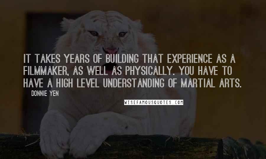 Donnie Yen Quotes: It takes years of building that experience as a filmmaker, as well as physically. You have to have a high level understanding of martial arts.