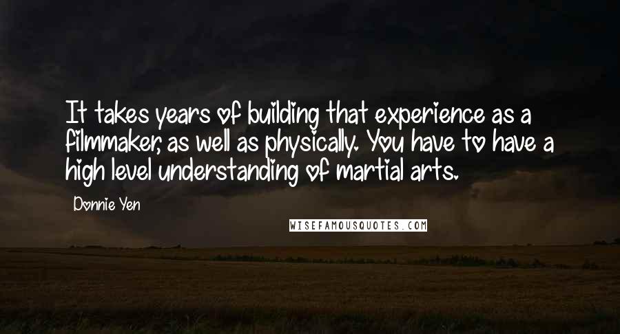 Donnie Yen Quotes: It takes years of building that experience as a filmmaker, as well as physically. You have to have a high level understanding of martial arts.
