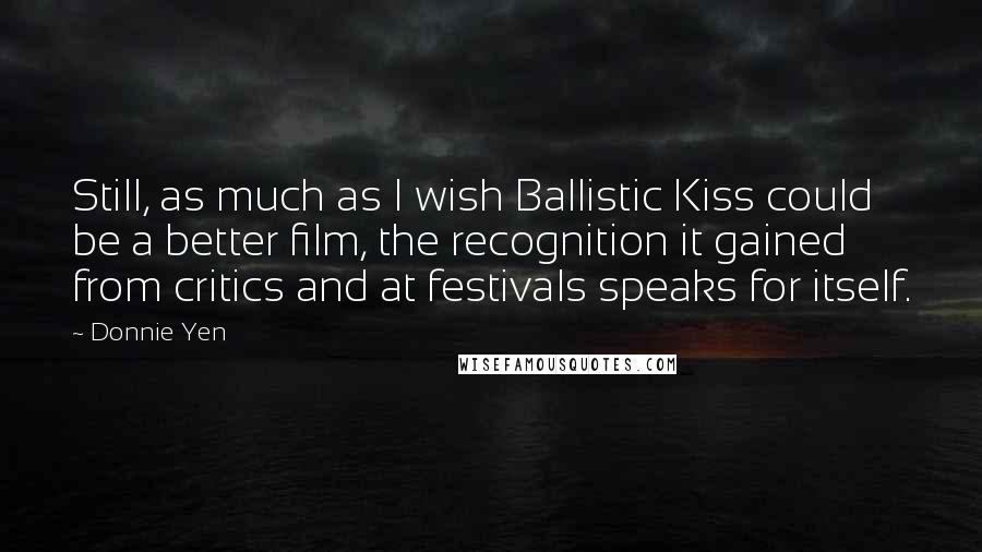 Donnie Yen Quotes: Still, as much as I wish Ballistic Kiss could be a better film, the recognition it gained from critics and at festivals speaks for itself.