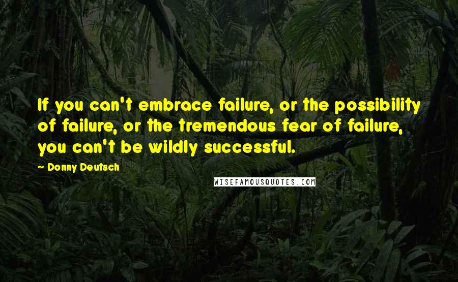 Donny Deutsch Quotes: If you can't embrace failure, or the possibility of failure, or the tremendous fear of failure, you can't be wildly successful.