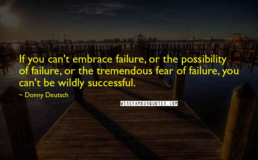 Donny Deutsch Quotes: If you can't embrace failure, or the possibility of failure, or the tremendous fear of failure, you can't be wildly successful.