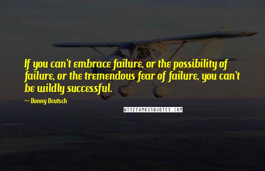 Donny Deutsch Quotes: If you can't embrace failure, or the possibility of failure, or the tremendous fear of failure, you can't be wildly successful.