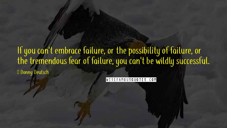 Donny Deutsch Quotes: If you can't embrace failure, or the possibility of failure, or the tremendous fear of failure, you can't be wildly successful.