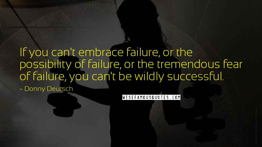 Donny Deutsch Quotes: If you can't embrace failure, or the possibility of failure, or the tremendous fear of failure, you can't be wildly successful.