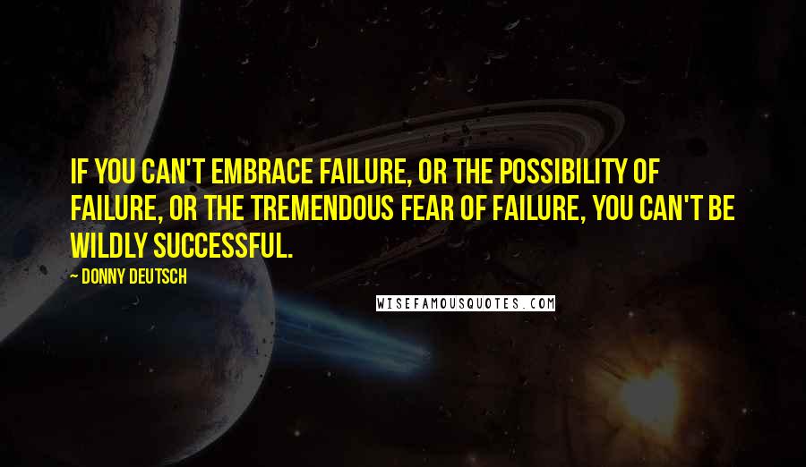 Donny Deutsch Quotes: If you can't embrace failure, or the possibility of failure, or the tremendous fear of failure, you can't be wildly successful.