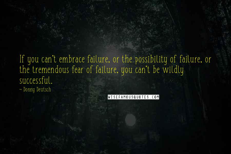 Donny Deutsch Quotes: If you can't embrace failure, or the possibility of failure, or the tremendous fear of failure, you can't be wildly successful.