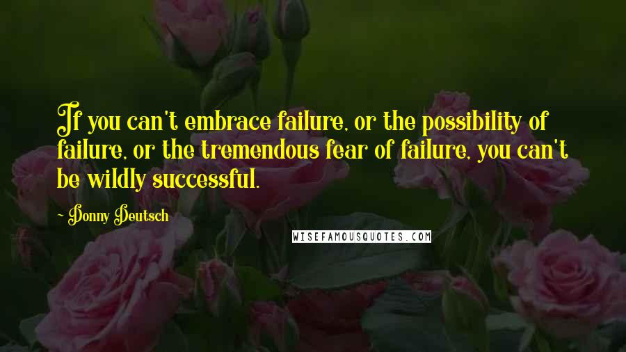 Donny Deutsch Quotes: If you can't embrace failure, or the possibility of failure, or the tremendous fear of failure, you can't be wildly successful.