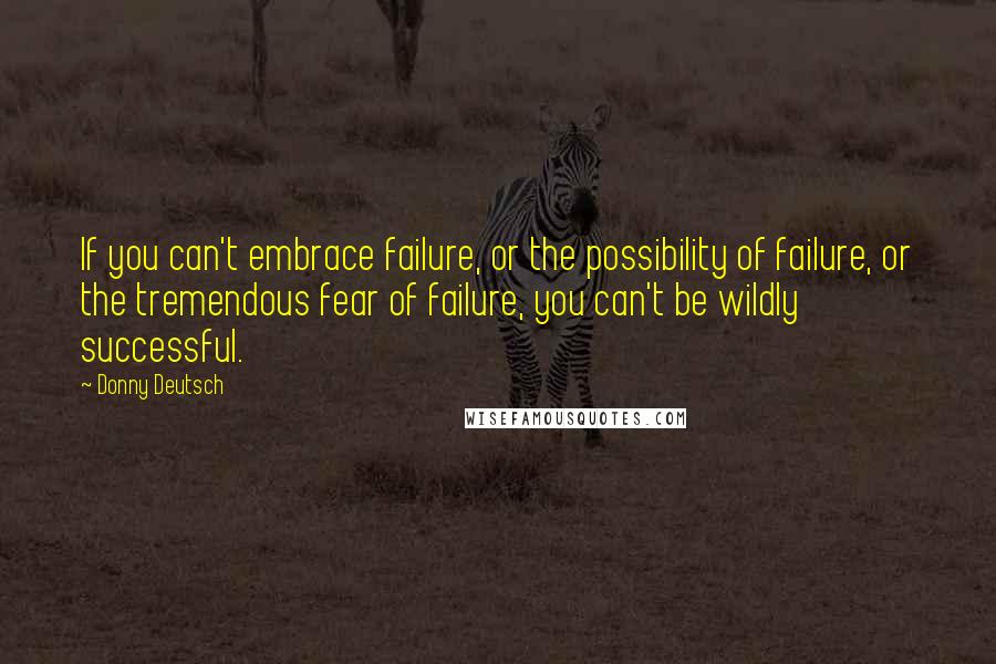 Donny Deutsch Quotes: If you can't embrace failure, or the possibility of failure, or the tremendous fear of failure, you can't be wildly successful.