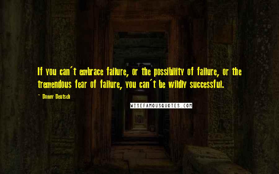 Donny Deutsch Quotes: If you can't embrace failure, or the possibility of failure, or the tremendous fear of failure, you can't be wildly successful.