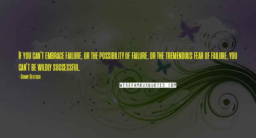 Donny Deutsch Quotes: If you can't embrace failure, or the possibility of failure, or the tremendous fear of failure, you can't be wildly successful.