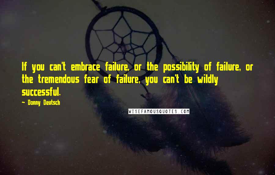 Donny Deutsch Quotes: If you can't embrace failure, or the possibility of failure, or the tremendous fear of failure, you can't be wildly successful.