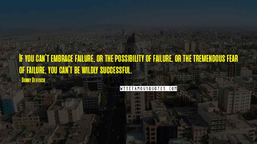 Donny Deutsch Quotes: If you can't embrace failure, or the possibility of failure, or the tremendous fear of failure, you can't be wildly successful.