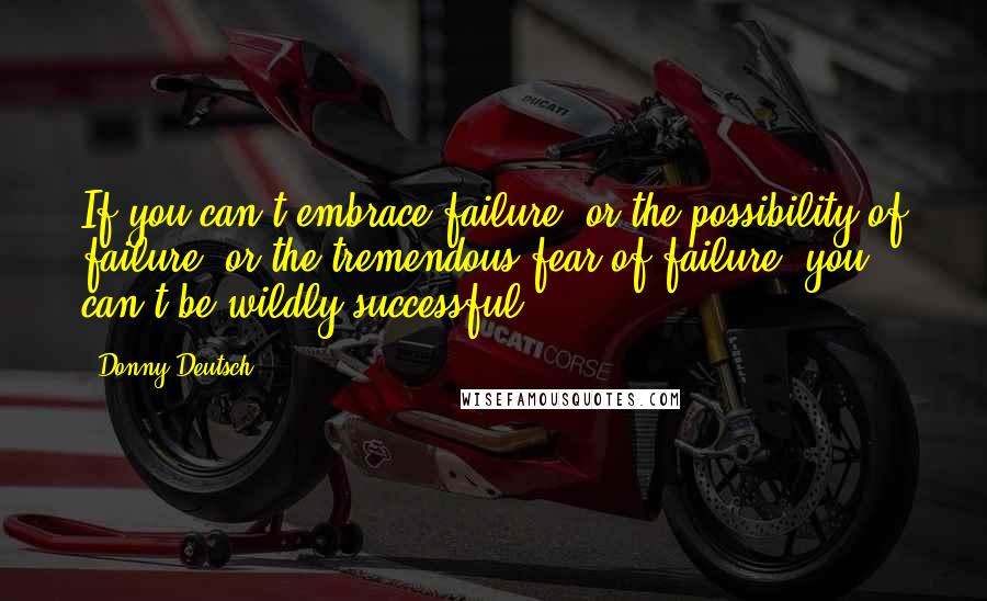 Donny Deutsch Quotes: If you can't embrace failure, or the possibility of failure, or the tremendous fear of failure, you can't be wildly successful.