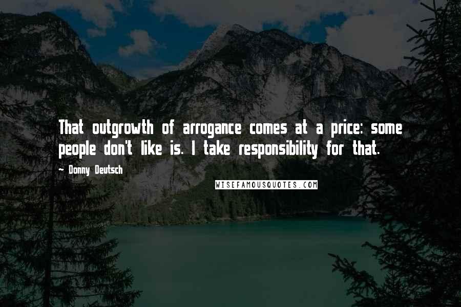 Donny Deutsch Quotes: That outgrowth of arrogance comes at a price: some people don't like is. I take responsibility for that.