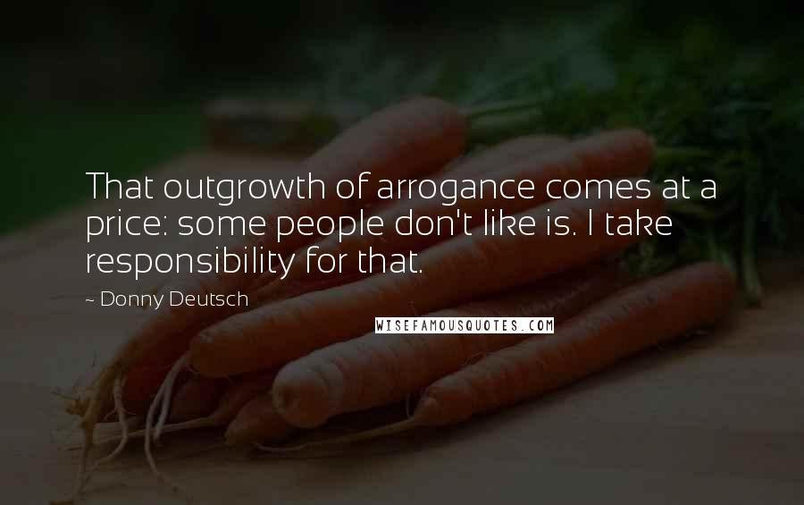 Donny Deutsch Quotes: That outgrowth of arrogance comes at a price: some people don't like is. I take responsibility for that.