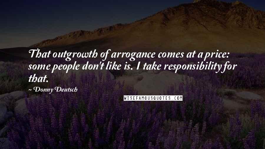 Donny Deutsch Quotes: That outgrowth of arrogance comes at a price: some people don't like is. I take responsibility for that.