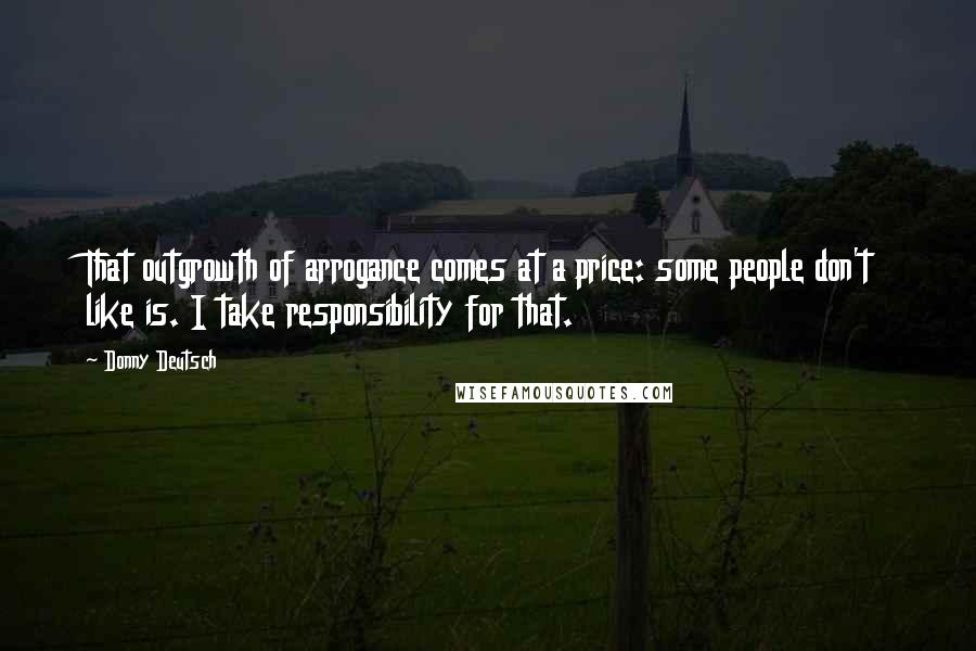 Donny Deutsch Quotes: That outgrowth of arrogance comes at a price: some people don't like is. I take responsibility for that.