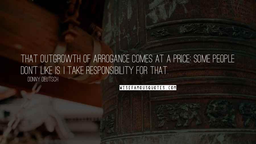 Donny Deutsch Quotes: That outgrowth of arrogance comes at a price: some people don't like is. I take responsibility for that.