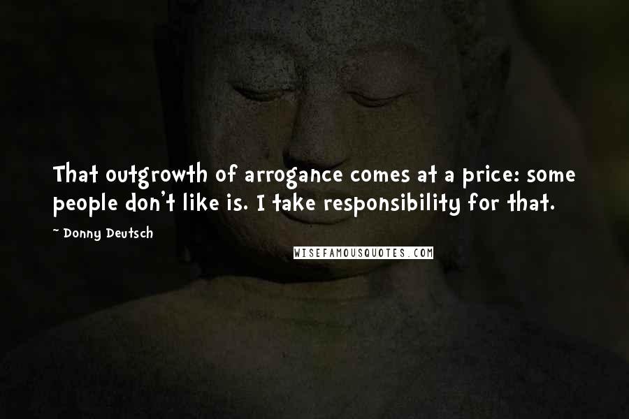 Donny Deutsch Quotes: That outgrowth of arrogance comes at a price: some people don't like is. I take responsibility for that.