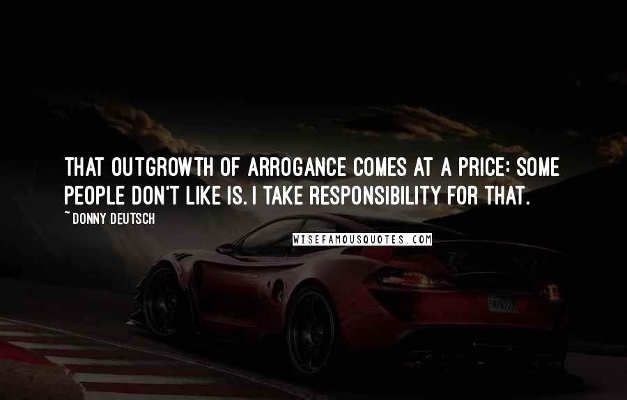 Donny Deutsch Quotes: That outgrowth of arrogance comes at a price: some people don't like is. I take responsibility for that.