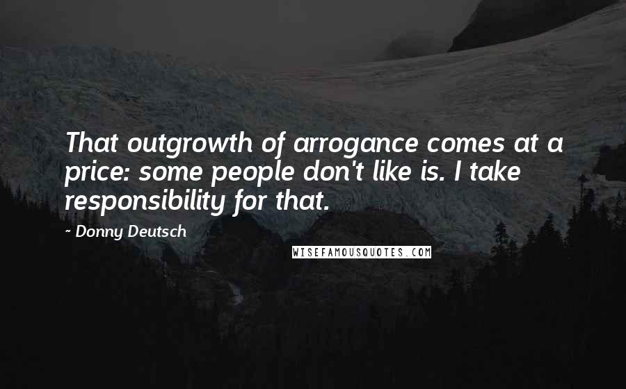 Donny Deutsch Quotes: That outgrowth of arrogance comes at a price: some people don't like is. I take responsibility for that.