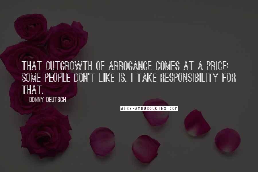 Donny Deutsch Quotes: That outgrowth of arrogance comes at a price: some people don't like is. I take responsibility for that.