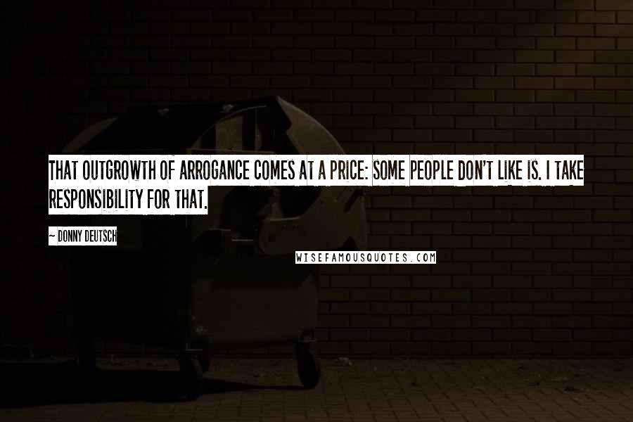 Donny Deutsch Quotes: That outgrowth of arrogance comes at a price: some people don't like is. I take responsibility for that.