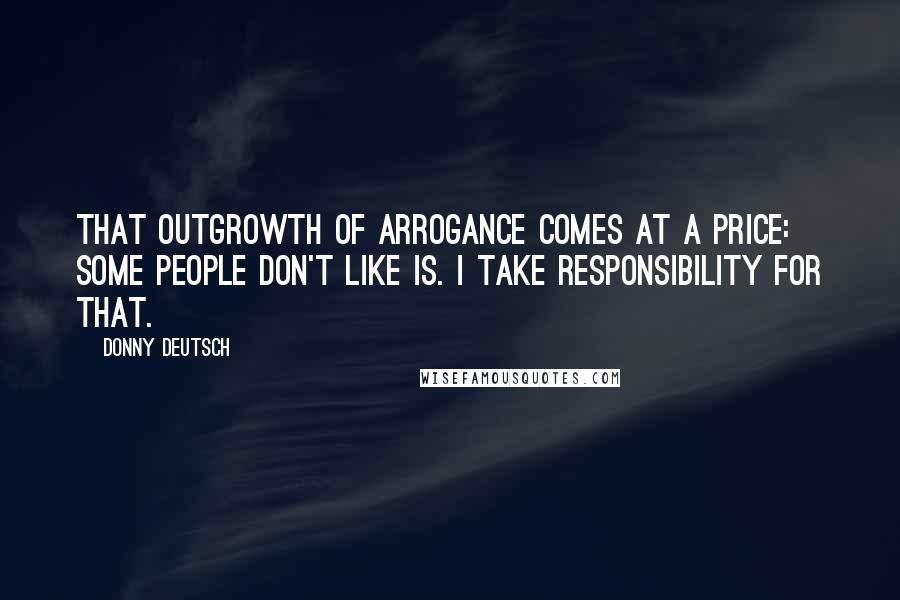Donny Deutsch Quotes: That outgrowth of arrogance comes at a price: some people don't like is. I take responsibility for that.