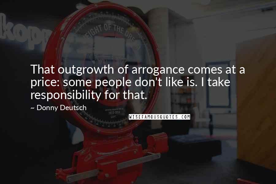 Donny Deutsch Quotes: That outgrowth of arrogance comes at a price: some people don't like is. I take responsibility for that.