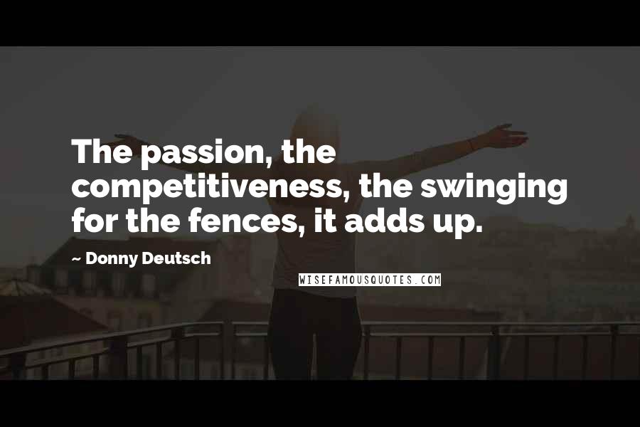 Donny Deutsch Quotes: The passion, the competitiveness, the swinging for the fences, it adds up.