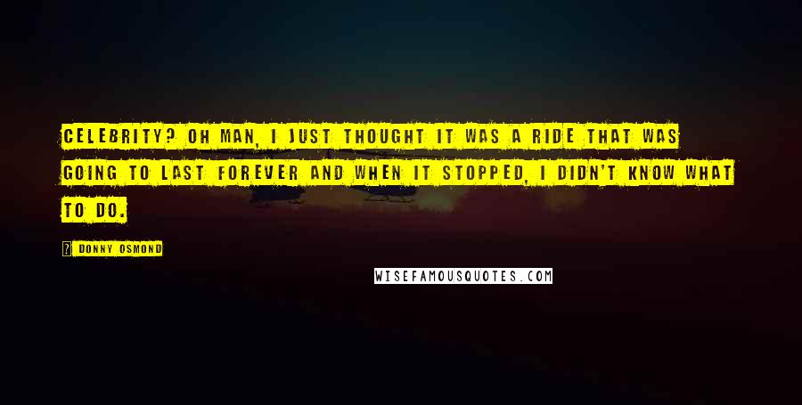 Donny Osmond Quotes: Celebrity? Oh man, I just thought it was a ride that was going to last forever and when it stopped, I didn't know what to do.