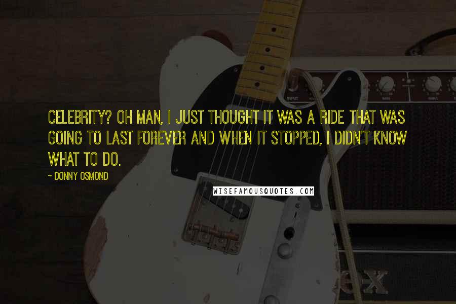 Donny Osmond Quotes: Celebrity? Oh man, I just thought it was a ride that was going to last forever and when it stopped, I didn't know what to do.