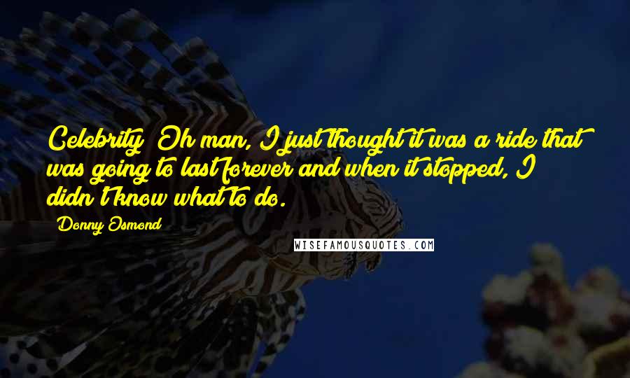 Donny Osmond Quotes: Celebrity? Oh man, I just thought it was a ride that was going to last forever and when it stopped, I didn't know what to do.