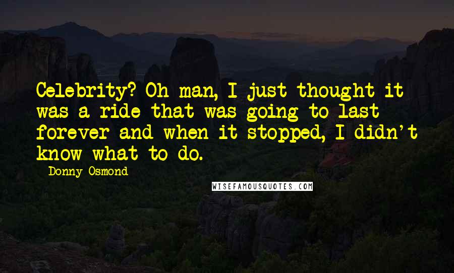 Donny Osmond Quotes: Celebrity? Oh man, I just thought it was a ride that was going to last forever and when it stopped, I didn't know what to do.