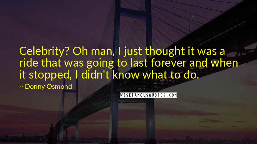 Donny Osmond Quotes: Celebrity? Oh man, I just thought it was a ride that was going to last forever and when it stopped, I didn't know what to do.