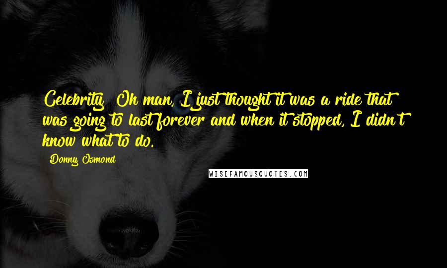 Donny Osmond Quotes: Celebrity? Oh man, I just thought it was a ride that was going to last forever and when it stopped, I didn't know what to do.