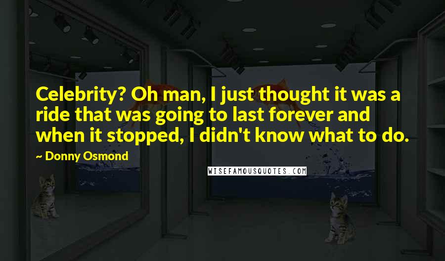 Donny Osmond Quotes: Celebrity? Oh man, I just thought it was a ride that was going to last forever and when it stopped, I didn't know what to do.