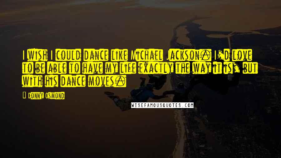 Donny Osmond Quotes: I wish I could dance like Michael Jackson. I'd love to be able to have my life exactly the way it is, but with his dance moves.