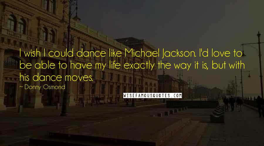 Donny Osmond Quotes: I wish I could dance like Michael Jackson. I'd love to be able to have my life exactly the way it is, but with his dance moves.