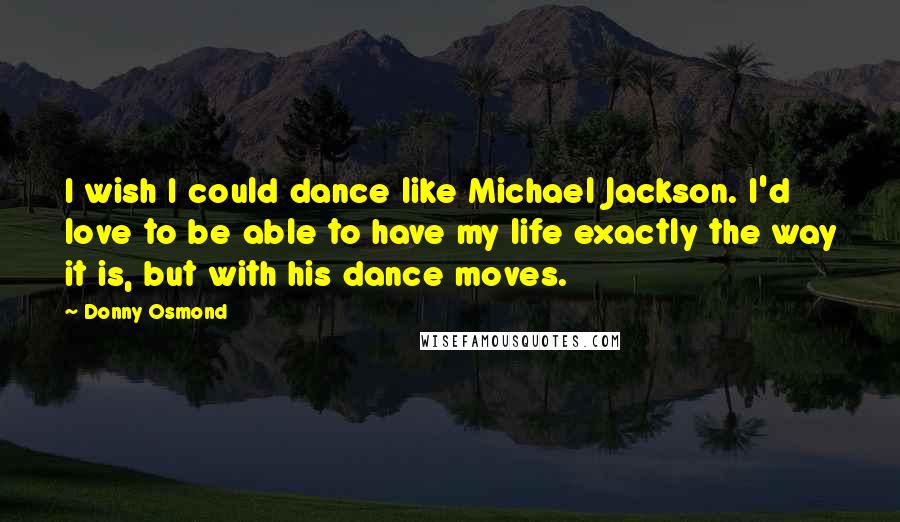 Donny Osmond Quotes: I wish I could dance like Michael Jackson. I'd love to be able to have my life exactly the way it is, but with his dance moves.