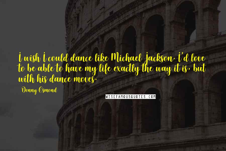 Donny Osmond Quotes: I wish I could dance like Michael Jackson. I'd love to be able to have my life exactly the way it is, but with his dance moves.