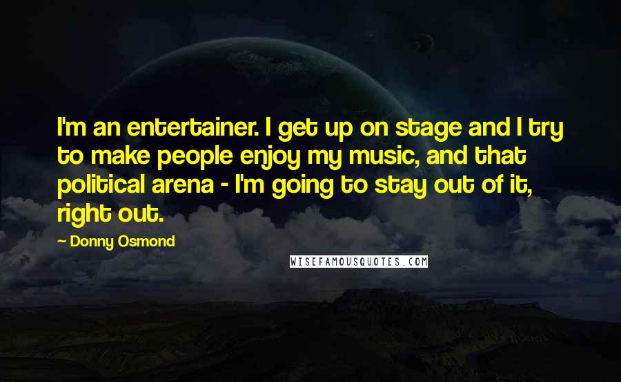 Donny Osmond Quotes: I'm an entertainer. I get up on stage and I try to make people enjoy my music, and that political arena - I'm going to stay out of it, right out.