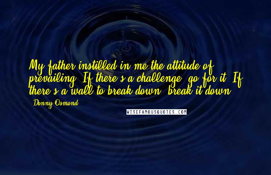 Donny Osmond Quotes: My father instilled in me the attitude of prevailing. If there's a challenge, go for it. If there's a wall to break down, break it down.
