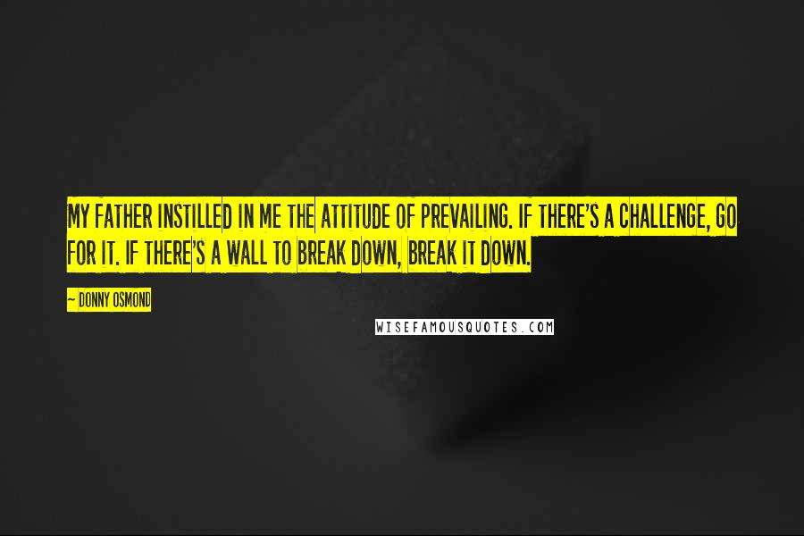 Donny Osmond Quotes: My father instilled in me the attitude of prevailing. If there's a challenge, go for it. If there's a wall to break down, break it down.