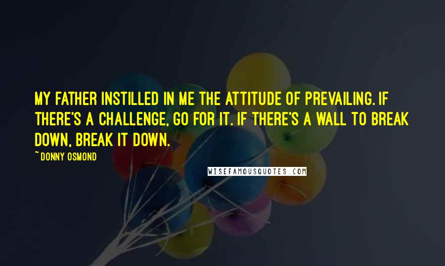 Donny Osmond Quotes: My father instilled in me the attitude of prevailing. If there's a challenge, go for it. If there's a wall to break down, break it down.
