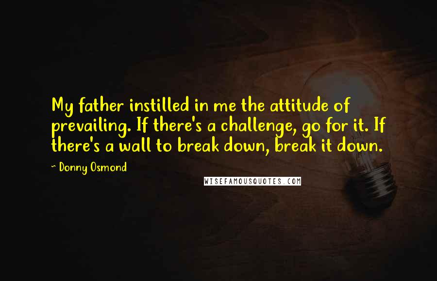 Donny Osmond Quotes: My father instilled in me the attitude of prevailing. If there's a challenge, go for it. If there's a wall to break down, break it down.
