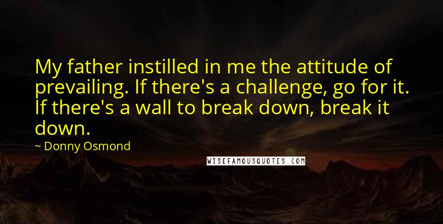 Donny Osmond Quotes: My father instilled in me the attitude of prevailing. If there's a challenge, go for it. If there's a wall to break down, break it down.