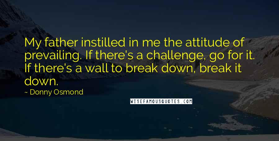 Donny Osmond Quotes: My father instilled in me the attitude of prevailing. If there's a challenge, go for it. If there's a wall to break down, break it down.
